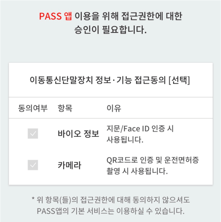 PASS 앱 이용을 위한 접근권한에 대한 승인이 필요합니다.  이동통신단말장치 정보 및 기능 접근동의[선택]  동의여부, 항목, 이유  체크박스, 바이오 정보, 지문/Face ID 인증 시 사용됩니다.  체크박스, 카메라, QR코드로 인증 및 운전면허증 촬영 시 사용됩니다.  * 위 항목(들)의 접근권한에 대해 동의하지 않으셔도 PASS앱의 기본 서비스는 이용하실 수 있습니다.